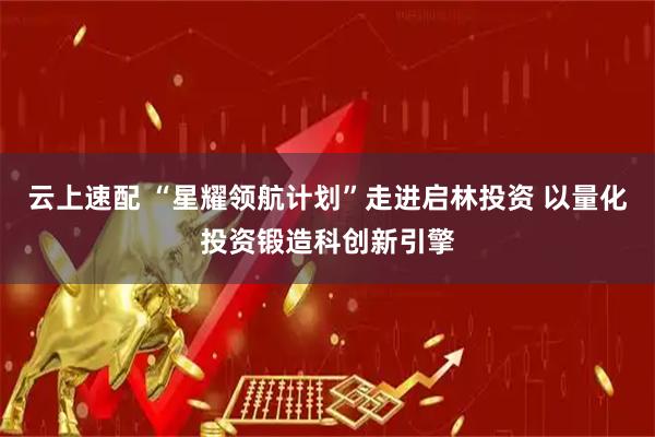 云上速配 “星耀领航计划”走进启林投资 以量化投资锻造科创新引擎