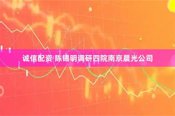 诚信配资 陈锡明调研四院南京晨光公司