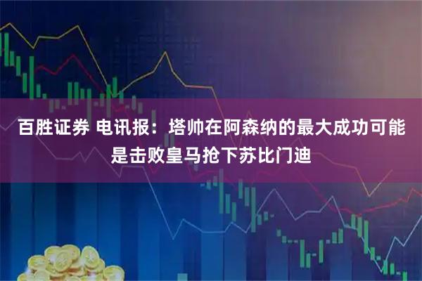 百胜证券 电讯报：塔帅在阿森纳的最大成功可能是击败皇马抢下苏比门迪