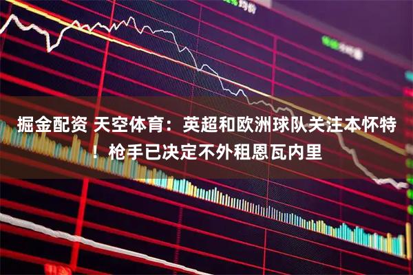 掘金配资 天空体育：英超和欧洲球队关注本怀特！枪手已决定不外租恩瓦内里