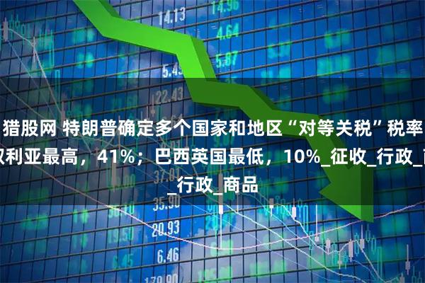 猎股网 特朗普确定多个国家和地区“对等关税”税率;叙利亚最高,41%;巴西英国最低,10%_征收_行政_商品