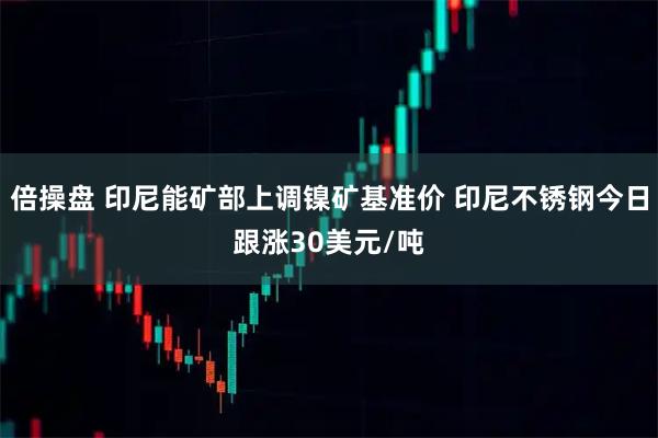 倍操盘 印尼能矿部上调镍矿基准价 印尼不锈钢今日跟涨30美元/吨