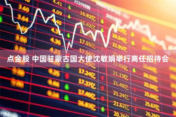 点金股 中国驻蒙古国大使沈敏娟举行离任招待会
