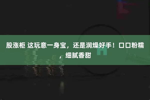 股涨柜 这玩意一身宝，还是润燥好手！口口粉糯，细腻香甜
