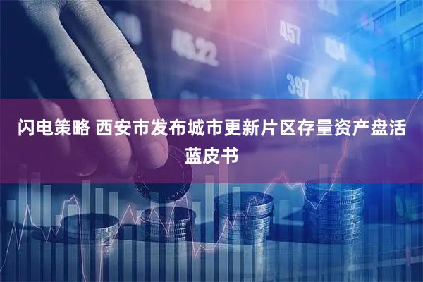 闪电策略 西安市发布城市更新片区存量资产盘活蓝皮书